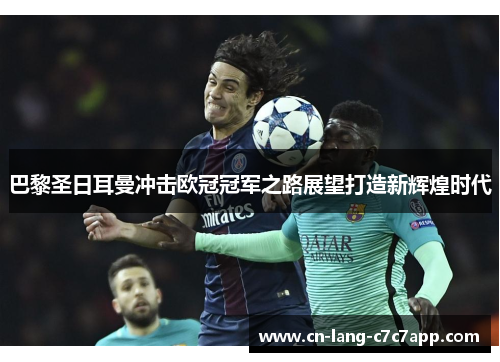 巴黎圣日耳曼冲击欧冠冠军之路展望打造新辉煌时代