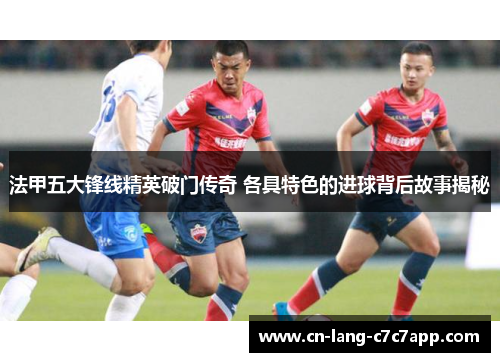 法甲五大锋线精英破门传奇 各具特色的进球背后故事揭秘