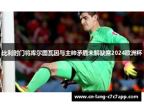 比利时门将库尔图瓦因与主帅矛盾未解缺席2024欧洲杯